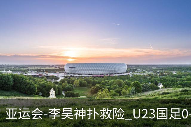 亚运会-李昊神扑救险 U23国足0-0阿联酋小组头名出线