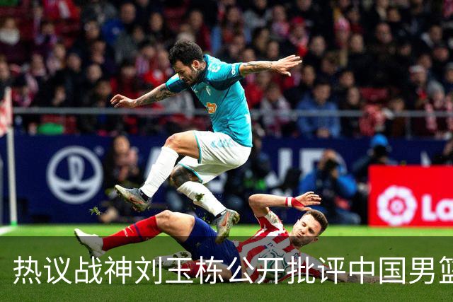 热议战神刘玉栋公开批评中国男篮软骨头，当时他为何这么生气？